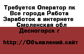 Требуется Оператор пк - Все города Работа » Заработок в интернете   . Смоленская обл.,Десногорск г.